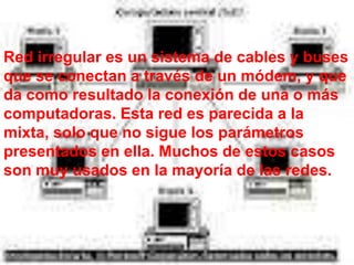 Red irregular es un sistema de cables y buses
que se conectan a través de un módem, y que
da como resultado la conexión de una o más
computadoras. Esta red es parecida a la
mixta, solo que no sigue los parámetros
presentados en ella. Muchos de estos casos
son muy usados en la mayoría de las redes.
 