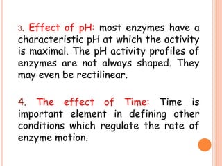 3. Effect of pH: most enzymes have a
characteristic pH at which the activity
is maximal. The pH activity profiles of
enzymes are not always shaped. They
may even be rectilinear.
4. The effect of Time: Time is
important element in defining other
conditions which regulate the rate of
enzyme motion.
 