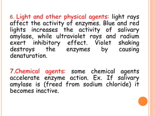 6. Light and other physical agents: light rays
affect the activity of enzymes. Blue and red
lights increases the activity of salivary
amylase, while ultraviolet rays and radium
exert inhibitory effect. Violet shaking
destroys the enzymes by causing
denaturation.
7.Chemical agents: some chemical agents
accelerate enzyme action. Ex. If salivary
amylase is (freed from sodium chloride) it
becomes inactive.
 
