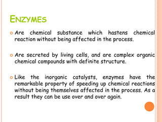 ENZYMES
 Are chemical substance which hastens chemical
reaction without being affected in the process.
 Are secreted by living cells, and are complex organic
chemical compounds with definite structure.
 Like the inorganic catalysts, enzymes have the
remarkable property of speeding up chemical reactions
without being themselves affected in the process. As a
result they can be use over and over again.
 