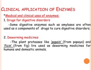 CLINICAL APPLICATION OF ENZYMES
*Medical and clinical uses of enzymes:
1. Drugs for digestive disorders
-Some digestive enzymes such as amylases are often
used as s components of drugs to cure digestive disorders.
2. Deworming medicines
-The plant proteases like ‘papain’ (from papaya) and
‘ficin’ (from fig) lire used as deworming medicines for
humans and domestic animals.
 