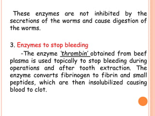 These enzymes are not inhibited by the
secretions of the worms and cause digestion of
the worms.
3. Enzymes to stop bleeding
-The enzyme ‘thrombin’ obtained from beef
plasma is used topically to stop bleeding during
operations and after tooth extraction. The
enzyme converts fibrinogen to fibrin and small
peptides, which are then insolubilized causing
blood to clot.
 
