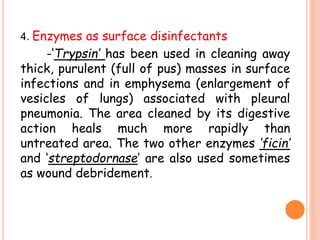 4. Enzymes as surface disinfectants
-‘Trypsin’ has been used in cleaning away
thick, purulent (full of pus) masses in surface
infections and in emphysema (enlargement of
vesicles of lungs) associated with pleural
pneumonia. The area cleaned by its digestive
action heals much more rapidly than
untreated area. The two other enzymes ‘ficin’
and ‘streptodornase’ are also used sometimes
as wound debridement.
 