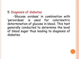 5. Diagnosis of diabetes
-‘Glucose oxidase’ in combination with
‘peroxidase’ is used for colorimetric
determination of glucose in blood. This test
generally conducted to determine the level
of blood sugar thus leading to diagnosis of
diabetes.
 
