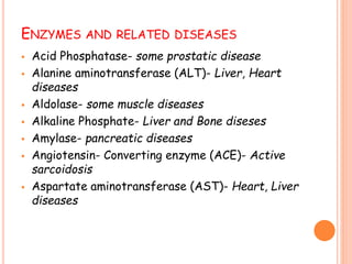 ENZYMES AND RELATED DISEASES
 Acid Phosphatase- some prostatic disease
 Alanine aminotransferase (ALT)- Liver, Heart
diseases
 Aldolase- some muscle diseases
 Alkaline Phosphate- Liver and Bone diseses
 Amylase- pancreatic diseases
 Angiotensin- Converting enzyme (ACE)- Active
sarcoidosis
 Aspartate aminotransferase (AST)- Heart, Liver
diseases
 