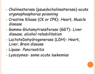  Cholinesterase (psuedocholinesterase)-acute
organophosphorus poisoning
 Creatine Kibase (CK or CPK)- Heart, Muscle
disease
 Gamma-Glutamytransferase (GGT)- Liver
disease, alcohol rehabilitation
 LactateDehydrogenerase (LDH)- Heart,
Liver, Brain disease
 Lipase- Pancreatitis
 Lysozymes- some acute luekemias
 
