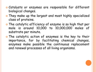  Catalysts or enzymes are responsible for different
biological changes.
 They make up the largest and most highly specialized
class of proteins.
 The catalytic efficiency of enzyme is so high that per
mole is around 10,000 to 10,000,000 moles of
substrate per minute.
 The catalytic action of enzymes is the key to their
importance, for by facilitating chemical changes,
enzymes make possible the continuous replacement
and renewal processes of all living organisms.
 