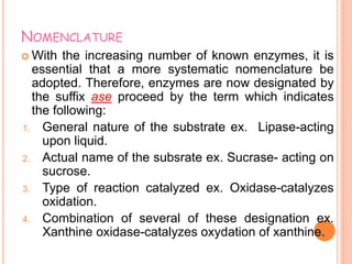 NOMENCLATURE
 With the increasing number of known enzymes, it is
essential that a more systematic nomenclature be
adopted. Therefore, enzymes are now designated by
the suffix ase proceed by the term which indicates
the following:
1. General nature of the substrate ex. Lipase-acting
upon liquid.
2. Actual name of the subsrate ex. Sucrase- acting on
sucrose.
3. Type of reaction catalyzed ex. Oxidase-catalyzes
oxidation.
4. Combination of several of these designation ex.
Xanthine oxidase-catalyzes oxydation of xanthine.
 