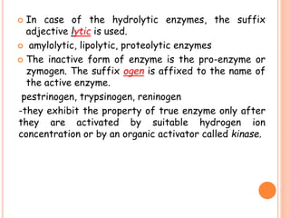  In case of the hydrolytic enzymes, the suffix
adjective lytic is used.
 amylolytic, lipolytic, proteolytic enzymes
 The inactive form of enzyme is the pro-enzyme or
zymogen. The suffix ogen is affixed to the name of
the active enzyme.
pestrinogen, trypsinogen, reninogen
-they exhibit the property of true enzyme only after
they are activated by suitable hydrogen ion
concentration or by an organic activator called kinase.
 