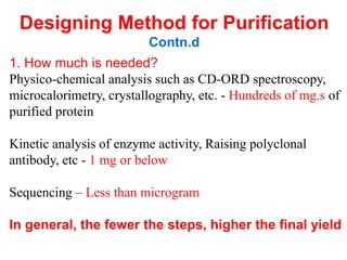 1. How much is needed?
Physico-chemical analysis such as CD-ORD spectroscopy,
microcalorimetry, crystallography, etc. - Hundreds of mg.s of
purified protein
Kinetic analysis of enzyme activity, Raising polyclonal
antibody, etc - 1 mg or below
Sequencing – Less than microgram
In general, the fewer the steps, higher the final yield
Designing Method for Purification
Contn.d
 