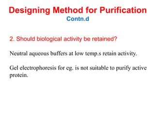 2. Should biological activity be retained?
Neutral aqueous buffers at low temp.s retain activity.
Gel electrophoresis for eg. is not suitable to purify active
protein.
Designing Method for Purification
Contn.d
 