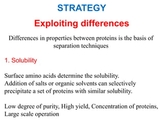 STRATEGY
Exploiting differences
Differences in properties between proteins is the basis of
separation techniques
1. Solubility
Surface amino acids determine the solubility.
Addition of salts or organic solvents can selectively
precipitate a set of proteins with similar solubility.
Low degree of purity, High yield, Concentration of proteins,
Large scale operation
 