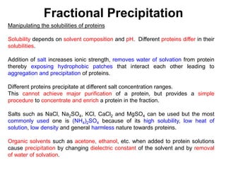 Fractional Precipitation
Manipulating the solubilities of proteins
Solubility depends on solvent composition and pH. Different proteins differ in their
solubilities.
Addition of salt increases ionic strength, removes water of solvation from protein
thereby exposing hydrophobic patches that interact each other leading to
aggregation and precipitation of proteins.
Different proteins precipitate at different salt concentration ranges.
This cannot achieve major purification of a protein, but provides a simple
procedure to concentrate and enrich a protein in the fraction.
Salts such as NaCl, Na2SO4, KCl, CaCl2 and MgSO4 can be used but the most
commonly used one is (NH4)2SO4 because of its high solubility, low heat of
solution, low density and general harmless nature towards proteins.
Organic solvents such as acetone, ethanol, etc. when added to protein solutions
cause precipitation by changing dielectric constant of the solvent and by removal
of water of solvation.
 