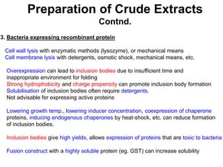 Preparation of Crude Extracts
Contnd.
3. Bacteria expressing recombinant protein
Cell wall lysis with enzymatic methods (lysozyme), or mechanical means
Cell membrane lysis with detergents, osmotic shock, mechanical means, etc.
Overexpression can lead to inclusion bodies due to insufficient time and
inappropriate environment for folding
Strong hydrophobicity and charge propensity can promote inclusion body formation
Solubilisation of inclusion bodies often require detergents.
Not advisable for expressing active proteins
Lowering growth temp., lowering inducer concentration, coexpression of chaperone
proteins, inducing endogenous chaperones by heat-shock, etc. can reduce formation
of inclusion bodies.
Inclusion bodies give high yields, allows expression of proteins that are toxic to bacteria
Fusion construct with a highly soluble protein (eg. GST) can increase solubility
 