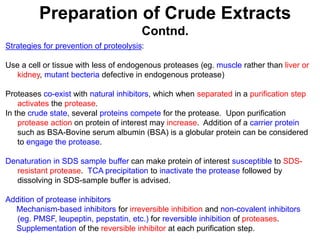 Preparation of Crude Extracts
Contnd.
Strategies for prevention of proteolysis:
Use a cell or tissue with less of endogenous proteases (eg. muscle rather than liver or
kidney, mutant becteria defective in endogenous protease)
Proteases co-exist with natural inhibitors, which when separated in a purification step
activates the protease.
In the crude state, several proteins compete for the protease. Upon purification
protease action on protein of interest may increase. Addition of a carrier protein
such as BSA-Bovine serum albumin (BSA) is a globular protein can be considered
to engage the protease.
Denaturation in SDS sample buffer can make protein of interest susceptible to SDS-
resistant protease. TCA precipitation to inactivate the protease followed by
dissolving in SDS-sample buffer is advised.
Addition of protease inhibitors
Mechanism-based inhibitors for irreversible inhibition and non-covalent inhibitors
(eg. PMSF, leupeptin, pepstatin, etc.) for reversible inhibition of proteases.
Supplementation of the reversible inhibitor at each purification step.
 