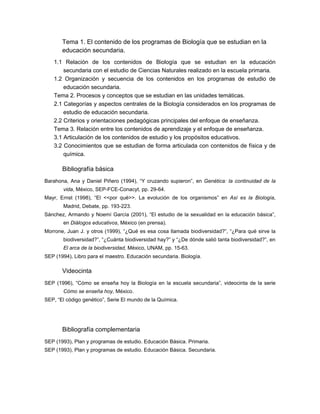 Tema 1. El contenido de los programas de Biología que se estudian en la
       educación secundaria.
   1.1 Relación de los contenidos de Biología que se estudian en la educación
       secundaria con el estudio de Ciencias Naturales realizado en la escuela primaria.
   1.2 Organización y secuencia de los contenidos en los programas de estudio de
       educación secundaria.
   Tema 2. Procesos y conceptos que se estudian en las unidades temáticas.
   2.1 Categorías y aspectos centrales de la Biología considerados en los programas de
       estudio de educación secundaria.
   2.2 Criterios y orientaciones pedagógicas principales del enfoque de enseñanza.
   Tema 3. Relación entre los contenidos de aprendizaje y el enfoque de enseñanza.
   3.1 Articulación de los contenidos de estudio y los propósitos educativos.
   3.2 Conocimientos que se estudian de forma articulada con contenidos de física y de
       química.

       Bibliografía básica
Barahona, Ana y Daniel Piñero (1994), “Y cruzando supieron”, en Genética: la continuidad de la
       vida, México, SEP-FCE-Conacyt, pp. 29-64.
Mayr, Ernst (1998), “El <<por qué>>. La evolución de los organismos” en Así es la Biología,
       Madrid, Debate, pp. 193-223.
Sánchez, Armando y Noemí García (2001), “El estudio de la sexualidad en la educación básica”,
       en Diálogos educativos, México (en prensa).
Morrone, Juan J. y otros (1999), “¿Qué es esa cosa llamada biodiversidad?”, “¿Para qué sirve la
       biodiversidad?”, “¿Cuánta biodiversidad hay?” y “¿De dónde salió tanta biodiversidad?”, en
       El arca de la biodiversidad, México, UNAM, pp. 15-63.
SEP (1994), Libro para el maestro. Educación secundaria. Biología.

       Videocinta
SEP (1996), “Cómo se enseña hoy la Biología en la escuela secundaria”, videocinta de la serie
       Cómo se enseña hoy, México.
SEP, “El código genético”, Serie El mundo de la Química.




       Bibliografía complementaria
SEP (1993), Plan y programas de estudio. Educación Básica. Primaria.
SEP (1993), Plan y programas de estudio. Educación Básica. Secundaria.
 