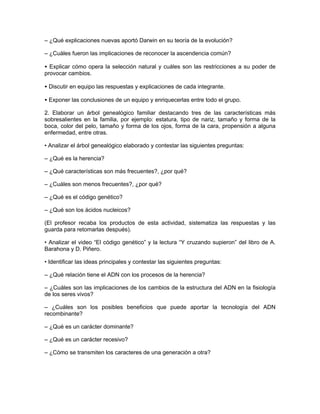 – ¿Qué explicaciones nuevas aportó Darwin en su teoría de la evolución?

– ¿Cuáles fueron las implicaciones de reconocer la ascendencia común?

• Explicar cómo opera la selección natural y cuáles son las restricciones a su poder de
provocar cambios.

• Discutir en equipo las respuestas y explicaciones de cada integrante.

• Exponer las conclusiones de un equipo y enriquecerlas entre todo el grupo.

2. Elaborar un árbol genealógico familiar destacando tres de las características más
sobresalientes en la familia, por ejemplo: estatura, tipo de nariz, tamaño y forma de la
boca, color del pelo, tamaño y forma de los ojos, forma de la cara, propensión a alguna
enfermedad, entre otras.

• Analizar el árbol genealógico elaborado y contestar las siguientes preguntas:

– ¿Qué es la herencia?

– ¿Qué características son más frecuentes?, ¿por qué?

– ¿Cuáles son menos frecuentes?, ¿por qué?

– ¿Qué es el código genético?

– ¿Qué son los ácidos nucleicos?

(El profesor recaba los productos de esta actividad, sistematiza las respuestas y las
guarda para retomarlas después).

• Analizar el video “El código genético” y la lectura “Y cruzando supieron” del libro de A.
Barahona y D. Piñero.

• Identificar las ideas principales y contestar las siguientes preguntas:

– ¿Qué relación tiene el ADN con los procesos de la herencia?

– ¿Cuáles son las implicaciones de los cambios de la estructura del ADN en la fisiología
de los seres vivos?

– ¿Cuáles son los posibles beneficios que puede aportar la tecnología del ADN
recombinante?

– ¿Qué es un carácter dominante?

– ¿Qué es un carácter recesivo?

– ¿Cómo se transmiten los caracteres de una generación a otra?
 