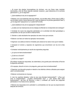 – Al cruzar dos plantas homocigóticas de chícharo, una con flores rojas (carácter
dominante) y otra de flores blancas (carácter recesivo), ¿qué obtenemos en la primera
generación? y ¿en la segunda?

– ¿Qué establece la ley de la segregación?

• Realizar una cruza dihíbrida entre dos plantas, una de tallos altos y flores rojas (LLRR) y
otra de tallos cortos y flores blancas (llrr) ¿qué se obtiene en la primera generación filial? y
¿en la segunda? (apoyarse en un cuadro de Punnett).

– ¿Qué establece la ley de la segregación independiente?

– ¿Cuáles son las implicaciones de los trabajos de Mendel en el desarrollo de la biología?

• Contestar de nuevo las preguntas planteadas en la actividad del árbol genealógico y
compararlas con las que se dieron anteriormente.

3. Solicitar a cada estudiante tres ejemplos de seres vivos que conocen.

• Elaborar una lista con todos los ejemplos mencionados.

• Organizar una salida al entorno inmediato para observar los seres vivos que lo habitan.

• Comparar el número y especies de organismos que encontraron con los de la lista
inicial.

• Contestar individualmente por escrito las siguientes preguntas:

– ¿A qué se le llama biodiversidad?

– ¿Cuál es su función?

– ¿Cuál es su origen?

(El profesor recaba las respuestas, las sistematiza y las guarda para retomarlas al final de
la siguiente actividad).

• En equipos, discutir en torno a la pregunta ¿para qué sirve la biodiversidad?

• Organizar una discusión grupal en relación a los distintos criterios utilizados para asignar
valor a la biodiversidad.

• Elaborar conclusiones en el grupo.

4. Leer los capítulos titulados “¿Qué es esa cosa llamada biodiversidad?”, “¿Para qué
sirve la biodiversidad?”, “¿Cuánta biodiversidad hay?” y “¿De dónde salió tanta
biodiversidad?”, del libro de Morrone y otros, y contestar por escrito las preguntas
planteadas en los títulos de los capítulos.

• Retomar las respuestas de la actividad 3 y contrastarlas con las que se proporcionaron
después de la lectura.
 