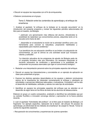 • Discutir en equipos las respuestas con el fin de enriquecerlas.

• Elaborar conclusiones en el grupo.

       Tema 3. Relación entre los contenidos de aprendizaje y el enfoque de
       enseñanza

1. Analizar el apartado “el enfoque de la biología en la escuela secundaria” en la
introducción del presente programa y revisar los siguientes párrafos seleccionados del
libro para el maestro, de Biología.

       “...estimular una aproximación más reflexiva del alumno, ofreciéndole la
       posibilidad de replantear sus conocimientos previos, adquiridos tanto en la
       escuela como fuera de ella”.

       “...desarrollar en el estudiante la noción de la actividad científica como una
       herramienta para conocer la naturaleza, propiciando habilidades y
       capacidades para resolver problemas.”

       “Los beneficios de una educación científica no se limitan a la adquisición de
       conocimientos, ya que la ciencia es una actividad social que incorpora
       valores y actitudes”.

       “La intención educativa de los programas de estudio de Biología parte de
       un propósito formativo más que informativo. Es necesario trascender el
       recuento exhaustivo de contenidos y aproximarse a la posibilidad de
       comprender los procesos esenciales que rigen el conocimiento biológico”.

• Redactar una interpretación personal sobre los principales aspectos del enfoque.

• Discutir en equipo las interpretaciones y concretarlas en un ejemplo de aplicación en
  clase para presentarlo al grupo.

• Exponer los distintos ejemplos desarrollados en los equipos y elaborar conclusiones
  acerca de la importancia de interpretar correctamente el enfoque y plantearlo en
  actividades o secuencias didácticas adecuadas y motivadoras. Considerar cuál ha sido
  el desarrollo de habilidades, actitudes y valores con este tipo de actividades.

• Identificar en equipos los principales aspectos del enfoque que se atienden en el
  desarrollo de algún tema en los libros de texto de los alumnos de telesecundaria.

Elaborar en grupo un cuadro comparativo, analizarlo e identificar las actividades que por
su carácter fructífero e innovador convenga retomar y aprovechar en la futura práctica
docente.

2. Leer el apartado “Actividades del profesor”, en el libro para el maestro de Biología y el
fragmento “Un ejemplo específico. Aplicación de la teoría”, del artículo “El proceso de
aprendizaje y la efectividad de los métodos de enseñanza” de Joseph D. Novak. Tomar en
cuenta los siguientes aspectos:

– Recuperación de conocimientos y experiencias de quienes aprenden.
 