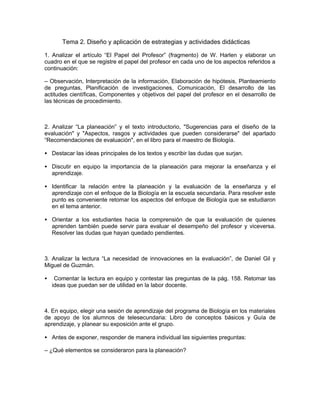 Tema 2. Diseño y aplicación de estrategias y actividades didácticas

1. Analizar el artículo “El Papel del Profesor” (fragmento) de W. Harlen y elaborar un
cuadro en el que se registre el papel del profesor en cada uno de los aspectos referidos a
continuación:

– Observación, Interpretación de la información, Elaboración de hipótesis, Planteamiento
de preguntas, Planificación de investigaciones, Comunicación, El desarrollo de las
actitudes científicas, Componentes y objetivos del papel del profesor en el desarrollo de
las técnicas de procedimiento.



2. Analizar “La planeación” y el texto introductorio, "Sugerencias para el diseño de la
evaluación" y "Aspectos, rasgos y actividades que pueden considerarse" del apartado
“Recomendaciones de evaluación", en el libro para el maestro de Biología.

• Destacar las ideas principales de los textos y escribir las dudas que surjan.

• Discutir en equipo la importancia de la planeación para mejorar la enseñanza y el
  aprendizaje.

• Identificar la relación entre la planeación y la evaluación de la enseñanza y el
  aprendizaje con el enfoque de la Biología en la escuela secundaria. Para resolver este
  punto es conveniente retomar los aspectos del enfoque de Biología que se estudiaron
  en el tema anterior.

• Orientar a los estudiantes hacia la comprensión de que la evaluación de quienes
  aprenden también puede servir para evaluar el desempeño del profesor y viceversa.
  Resolver las dudas que hayan quedado pendientes.



3. Analizar la lectura “La necesidad de innovaciones en la evaluación”, de Daniel Gil y
Miguel de Guzmán.

•    Comentar la lectura en equipo y contestar las preguntas de la pág. 158. Retomar las
    ideas que puedan ser de utilidad en la labor docente.



4. En equipo, elegir una sesión de aprendizaje del programa de Biología en los materiales
de apoyo de los alumnos de telesecundaria: Libro de conceptos básicos y Guía de
aprendizaje, y planear su exposición ante el grupo.

• Antes de exponer, responder de manera individual las siguientes preguntas:

– ¿Qué elementos se consideraron para la planeación?
 