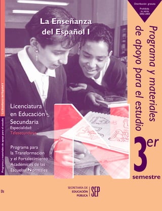 Distribución gratuita
Prohibida
su venta
2002-2003

La Enseñanza del Español I
Programa y materiales de apoyo para el estudio

Licenciatura
en Educación
Secundaria
Especialidad:
Telesecundaria

Programa para
la Transformación
y el Fortalecimiento
Académicos de las
Escuelas Normales

Programa y materiales
de apoyo para el estudio

La Enseñanza
del Español I

er
semestre

 