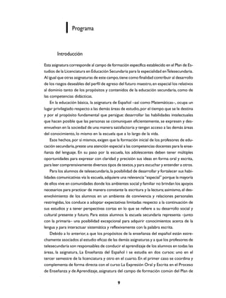 Programa

Introducción
Esta asignatura corresponde al campo de formación específica establecido en el Plan de Estudios de la Licenciatura en Educación Secundaria para la especialidad en Telesecundaria.
Al igual que otras asignaturas de este campo, tiene como finalidad contribuir al desarrollo
de los rasgos deseables del perfil de egreso del futuro maestro, en especial los relativos
al dominio tanto de los propósitos y contenidos de la educación secundaria, como de
las competencias didácticas.
En la educación básica, la asignatura de Español –así como Matemáticas–, ocupa un
lugar privilegiado respecto a las demás áreas de estudio, por el tiempo que se le destina
y por el propósito fundamental que persigue: desarrollar las habilidades intelectuales
que hacen posible que las personas se comuniquen eficientemente, se expresen y desenvuelvan en la sociedad de una manera satisfactoria y tengan acceso a las demás áreas
del conocimiento, lo mismo en la escuela que a lo largo de la vida.
Esos hechos, por sí mismos, exigen que la formación inicial de los profesores de educación secundaria, preste una atención especial a las competencias docentes para la enseñanza del lenguaje. En su paso por la escuela, los adolescentes deben tener múltiples
oportunidades para expresar con claridad y precisión sus ideas en forma oral y escrita,
para leer comprensivamente diversos tipos de textos, y para escuchar y entender a otros.
Para los alumnos de telesecundaria, la posibilidad de desarrollar y fortalecer sus habilidades comunicativas vía la escuela, adquiere una relevancia “especial” porque la mayoría
de ellos vive en comunidades donde los ambientes social y familiar no brindan los apoyos
necesarios para practicar de manera constante la escritura y la lectura; asimismo, el desenvolvimiento de los alumnos en un ambiente de convivencia y relaciones personales
restringidas, los conduce a adoptar expectativas limitadas respecto a la continuación de
sus estudios y a tener perspectivas cortas en lo que se refiere a su desarrollo social y
cultural presente y futuro. Para estos alumnos la escuela secundaria representa –junto
con la primaria– una posibilidad excepcional para adquirir conocimientos acerca de la
lengua y para interactuar sistemática y reflexivamente con la palabra escrita.
Debido a lo anterior, a que los propósitos de la enseñanza del español están estrechamente asociados al estudio eficaz de las demás asignaturas y a que los profesores de
telesecundaria son responsables de conducir el aprendizaje de los alumnos en todas las
áreas, la asignatura, La Enseñanza del Español I se estudia en dos cursos: uno en el
tercer semestre de la licenciatura y otro en el cuarto. En el primer caso se coordina y
complementa de forma directa con el curso La Expresión Oral y Escrita en el Proceso
de Enseñanza y de Aprendizaje, asignatura del campo de formación común del Plan de
9

 