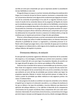 sarrollar, así como para comprender por qué es importante atender la consolidación
de esas habilidades en este nivel.
El segundo bloque se ocupa, en un primer momento, del enfoque de enseñanza de la
lengua, con la intención de que los futuros maestros reconozcan y comprendan tanto
sus características distintivas como algunas de las condiciones que exige para el tratamiento de los contenidos de aprendizaje en las aulas. En un segundo momento, se promueve el estudio de los contenidos básicos de los programas de Español, de manera
que los estudiantes tengan una visión clara de cuáles son las habilidades, conocimientos
y actitudes que se pretende desarrollar en los alumnos y cómo han sido organizados y
secuenciados los contenidos en los programas de los tres grados escolares. En conjunto, el bloque se propone ofrecer elementos suficientes para comprender qué es lo que
los adolescentes han de aprender durante su estancia en la telesecundaria y el tipo de
enseñanza que se requiere para promover el logro de tales aprendizajes.
El tercer y último bloque promueve un primer acercamiento de los estudiantes a los
materiales de apoyo que utiliza el modelo de telesecundaria, con diversas intenciones:
ofrecerles la posibilidad de conocer su organización y contenidos; promover la reflexión sobre el papel que juegan éstos y otros materiales de apoyo para la enseñanza
de la asignatura en telesecundaria y sobre algunos de los desafíos que implica llevar el
enfoque didáctico del español a la práctica.

Orientaciones didácticas y de evaluación
En este apartado se presentan sugerencias referentes al tratamiento de los contenidos
del programa y a las estrategias y actividades que conviene tener presentes y realizar
durante el desarrollo del curso para lograr los propósitos deseados, de acuerdo con
los rasgos del perfil de egreso y los criterios que establece el Plan de Estudios.
Antes de iniciar el estudio de los temas es recomendable que los alumnos y el profesor titular de la asignatura revisen el programa en su conjunto. De esta manera tendrán una visión general de las características del curso, de los contenidos y los textos
que analizarán, así como del tipo de actividades que conviene realizar para lograr los
propósitos esperados. Además, la revisión inicial permitirá planear el trabajo del semestre y prever las actividades que deben realizarse en esta asignatura, previas a las
visitas a la telesecundaria.
En este programa de estudio se combinan tres tipos de contenidos: a) los relativos
al español que se imparte en la educación secundaria y a su enfoque de enseñanza, b)
los que se refieren a los tipos de actividades y recursos didácticos que determina la
aplicación del enfoque didáctico, y c) los referidos al desarrollo de las competencias
comunicativas de los propios estudiantes. Estos componentes del curso están estrechamente relacionados. El conocimiento de las funciones y características de la lengua
permitirá mejorar el propio uso del lenguaje oral y escrito y diseñar estrategias didácticas

11

 