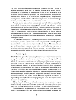 con mayor fundamento. La capacidad para diseñar estrategias didácticas y generar un
ambiente alfabetizador en el aula y en la escuela depende de los propios hábitos y
habilidades de los profesores: un maestro no lector será incapaz de despertar en los
alumnos el gusto por la lectura; igualmente, si el profesor no domina la lengua escrita
ejercerá escasa influencia en los alumnos para que perfeccionen y enriquezcan sus
textos y, tal vez, reproducirá los usos formalizados y carentes de sentido de la lengua
escrita que suelen ser frecuentes en la educación secundaria.
Por estas razones es conveniente que, durante el desarrollo del curso, se establezca
en el salón de clase un ambiente propicio para la lectura, la expresión oral y escrita,
donde los estudiantes ejerciten estas habilidades y reflexionen constantemente acerca de
los elementos implicados en la comunicación. De este modo se evitará el contrasentido de formar a los nuevos maestros para que enseñen mediante un enfoque que pone
énfasis en el carácter comunicativo y funcional de la lengua por medio de prácticas que
lo contradicen: el dictado y la transcripción de información presentada por el profesor
o de algunos textos.
Con la finalidad de contribuir a diversificar y enriquecer las formas de enseñanza y
aprendizaje, se presentan a continuación una serie de sugerencias de actividades y formas
para la evaluación que conviene tener presentes durante el curso. Además, en cada bloque temático se incluye una serie de sugerencias de actividades; estas propuestas no
constituyen secuencias de actividades didácticas completas y tampoco rígidas: el maestro
y los estudiantes pueden seleccionar o agregar las que consideren convenientes.

El trabajo en grupo
1. Es fundamental aprovechar este curso, y los demás que se imparten en el semestre,
para que los estudiantes consoliden su capacidad de seleccionar e interpretar información de diversas fuentes y puedan, con más facilidad, leer analíticamente, argumentar y
comunicar por escrito u oralmente sus propias ideas. Al enfrentar estos desafíos, los
estudiantes podrán descubrir los factores y condiciones que influyen en el desarrollo
de la competencia comunicativa; de otro modo, los conocimientos que obtengan de los
textos que forman parte de la bibliografía (por ejemplo, algunas estrategias de lectura o
la descripción de las dificultades que enfrentan los jóvenes cuando inician el conocimiento de nuevos tipos de texto) carecerán de significado concreto y, por tanto, tendrán
escasa o nula influencia en la práctica docente. Además, es importante recordar que las
capacidades para narrar, describir, explicar, preguntar y leer en voz alta son componentes
de la competencia didáctica.
2. En el desarrollo del curso se utilizan diversos materiales como textos, ensayos y
artículos; libros de texto y materiales de apoyo, registros de observación y algunos textos
elaborados por los propios estudiantes normalistas y por alumnos de telesecundaria.
El estudio y análisis de este conjunto de materiales permitirán formarse una visión
integral y fundamentada acerca de la función que le corresponde a la escuela y al pro12

 