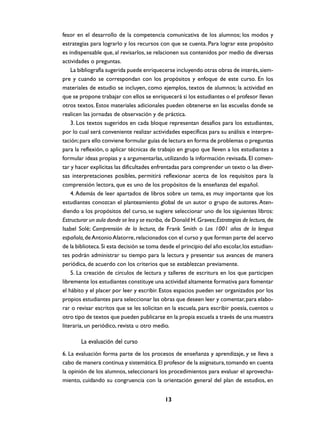 fesor en el desarrollo de la competencia comunicativa de los alumnos; los modos y
estrategias para lograrlo y los recursos con que se cuenta. Para lograr este propósito
es indispensable que, al revisarlos, se relacionen sus contenidos por medio de diversas
actividades o preguntas.
La bibliografía sugerida puede enriquecerse incluyendo otras obras de interés, siempre y cuando se correspondan con los propósitos y enfoque de este curso. En los
materiales de estudio se incluyen, como ejemplos, textos de alumnos; la actividad en
que se propone trabajar con ellos se enriquecerá si los estudiantes o el profesor llevan
otros textos. Estos materiales adicionales pueden obtenerse en las escuelas donde se
realicen las jornadas de observación y de práctica.
3. Los textos sugeridos en cada bloque representan desafíos para los estudiantes,
por lo cual será conveniente realizar actividades específicas para su análisis e interpretación; para ello conviene formular guías de lectura en forma de problemas o preguntas
para la reflexión, o aplicar técnicas de trabajo en grupo que lleven a los estudiantes a
formular ideas propias y a argumentarlas, utilizando la información revisada. El comentar y hacer explícitas las dificultades enfrentadas para comprender un texto o las diversas interpretaciones posibles, permitirá reflexionar acerca de los requisitos para la
comprensión lectora, que es uno de los propósitos de la enseñanza del español.
4. Además de leer apartados de libros sobre un tema, es muy importante que los
estudiantes conozcan el planteamiento global de un autor o grupo de autores. Atendiendo a los propósitos del curso, se sugiere seleccionar uno de los siguientes libros:
Estructurar un aula donde se lea y se escriba, de Donald H. Graves; Estrategias de lectura, de
Isabel Solé; Comprensión de la lectura, de Frank Smith o Los 1001 años de la lengua
española, de Antonio Alatorre, relacionados con el curso y que forman parte del acervo
de la biblioteca. Si esta decisión se toma desde el principio del año escolar, los estudiantes podrán administrar su tiempo para la lectura y presentar sus avances de manera
periódica, de acuerdo con los criterios que se establezcan previamente.
5. La creación de círculos de lectura y talleres de escritura en los que participen
libremente los estudiantes constituye una actividad altamente formativa para fomentar
el hábito y el placer por leer y escribir. Estos espacios pueden ser organizados por los
propios estudiantes para seleccionar las obras que deseen leer y comentar, para elaborar o revisar escritos que se les solicitan en la escuela, para escribir poesía, cuentos u
otro tipo de textos que pueden publicarse en la propia escuela a través de una muestra
literaria, un periódico, revista u otro medio.

La evaluación del curso
6. La evaluación forma parte de los procesos de enseñanza y aprendizaje, y se lleva a
cabo de manera continua y sistemática. El profesor de la asignatura, tomando en cuenta
la opinión de los alumnos, seleccionará los procedimientos para evaluar el aprovechamiento, cuidando su congruencia con la orientación general del plan de estudios, en
13

 