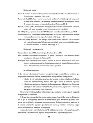 Bibliografía básica
Cartas de alumnos de Telesecundaria, proyecto Evaluación de la Calidad de la Telesecundaria en
Zonas Rurales Marginadas, México, CEE.
Ferreiro, Emilia (2000), “Leer y escribir en un mundo cambiante”, en SEP, La expresión oral y escrita
en el proceso de enseñanza y de aprendizaje. Programa y materiales de apoyo para el estudio.
3er semestre. Licenciatura en Educación Secundaria, México, pp. 33-42.
Resnick, Lauren B. (1991),“El alfabetismo dentro y fuera de la escuela”, en Universidad Futura, vol.
II, núm. 6-7, Sylvia Schmelkes (trad.), México, UAM-A, 1991, pp. 33-41.
SEP (1993), Plan y programas de estudio 1993. Educación básica. Secundaria, México, pp. 17-34.

Smith, Frank (1994), “El club de los que leen y escriben”, en De cómo la educación apostó al caballo
equivocado, Buenos Aires, Aique (Serie de la palabra), pp. 11-29.
Solé, Isabel (2000), “Aprender a usar la lengua: implicaciones para la enseñanza”, en SEP, Introducción a la enseñanza de: español. Programa y materiales de apoyo para el estudio. Licenciatura
en Educación Secundaria, 2° semestre, México, pp. 25-35.

Bibliografía complementaria
Cassany, Daniel et al. (1998), Enseñar lengua, Barcelona, Graó p. 575.
Petit, Michele (1999), Nuevos acercamientos a los jóvenes y la lectura. FCE/SEP, (Biblioteca para la
actualización del maestro), México, p.199.
Rodríguez, Pedro Gerardo (1995), “¿Política nacional de lectura? Meditación en torno a sus
límites y condicionamientos”, en Revista Latinoamericana de Estudios Educativos, vol. XXV,
núm. 3, México, Centro de Estudios Educativos, pp. 25-53.

Actividades sugeridas
1. De manera individual, con base en la experiencia personal, elaborar un texto que
responda a cuestiones sobre el aprendizaje de la lengua como las siguientes:
• ¿Cuáles de mis habilidades en el uso del lenguaje he desarrollado más? ¿Cuáles
utilizo con mayor facilidad y eficacia? ¿Qué logré a través de la escuela y qué no?
• ¿Qué importancia tuvo el estudio de Estrategias para el Estudio y la Comunicación I y II en el avance de mis habilidades para escuchar, expresarme oralmente,
leer y escribir distintos tipos de textos?
Hacer una revisión cuidadosa del texto para que cualquier persona que lo lea pueda
comprender su contenido.
2. En parejas, intercambiar los textos elaborados en la actividad anterior. Cada uno,
lee el que le corresponde, identifica las coincidencias y las diferencias que éste tiene
con el que él elaboró y devuelve el escrito a su autor. Ambos comentan el resultado de
la lectura, precisan los aspectos que tienen en común y vuelven a revisar su propio
texto para mejorarlo o ampliar el contenido.
3. Leer, de manera individual, el texto “El alfabetismo dentro y fuera de la escuela”,
de Resnick. Después, formar equipos y responder a las siguientes preguntas:
15

 