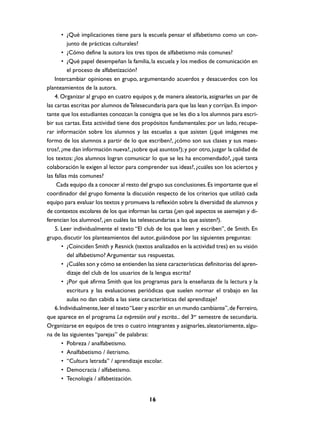 • ¿Qué implicaciones tiene para la escuela pensar el alfabetismo como un conjunto de prácticas culturales?
• ¿Cómo define la autora los tres tipos de alfabetismo más comunes?
• ¿Qué papel desempeñan la familia, la escuela y los medios de comunicación en
el proceso de alfabetización?
Intercambiar opiniones en grupo, argumentando acuerdos y desacuerdos con los
planteamientos de la autora.
4. Organizar al grupo en cuatro equipos y, de manera aleatoria, asignarles un par de
las cartas escritas por alumnos de Telesecundaria para que las lean y corrijan. Es importante que los estudiantes conozcan la consigna que se les dio a los alumnos para escribir sus cartas. Esta actividad tiene dos propósitos fundamentales: por un lado, recuperar información sobre los alumnos y las escuelas a que asisten (¿qué imágenes me
formo de los alumnos a partir de lo que escriben?, ¿cómo son sus clases y sus maestros?, ¿me dan información nueva?, ¿sobre qué asuntos?); y por otro, juzgar la calidad de
los textos: ¿los alumnos logran comunicar lo que se les ha encomendado?, ¿qué tanta
colaboración le exigen al lector para comprender sus ideas?, ¿cuáles son los aciertos y
las fallas más comunes?
Cada equipo da a conocer al resto del grupo sus conclusiones. Es importante que el
coordinador del grupo fomente la discusión respecto de los criterios que utilizó cada
equipo para evaluar los textos y promueva la reflexión sobre la diversidad de alumnos y
de contextos escolares de los que informan las cartas (¿en qué aspectos se asemejan y diferencian los alumnos?, ¿en cuáles las telesecundarias a las que asisten?).
5. Leer individualmente el texto “El club de los que leen y escriben”, de Smith. En
grupo, discutir los planteamientos del autor, guiándose por las siguientes preguntas:
• ¿Coinciden Smith y Resnick (textos analizados en la actividad tres) en su visión
del alfabetismo? Argumentar sus respuestas.
• ¿Cuáles son y cómo se entienden las siete características definitorias del aprendizaje del club de los usuarios de la lengua escrita?
• ¿Por qué afirma Smith que los programas para la enseñanza de la lectura y la
escritura y las evaluaciones periódicas que suelen normar el trabajo en las
aulas no dan cabida a las siete características del aprendizaje?
6. Individualmente, leer el texto “Leer y escribir en un mundo cambiante”, de Ferreiro,
que aparece en el programa La expresión oral y escrita... del 3er semestre de secundaria.
Organizarse en equipos de tres o cuatro integrantes y asignarles, aleatoriamente, alguna de las siguientes “parejas” de palabras:
• Pobreza / analfabetismo.
• Analfabetismo / iletrismo.
• “Cultura letrada” / aprendizaje escolar.
• Democracia / alfabetismo.
• Tecnología / alfabetización.

16

 