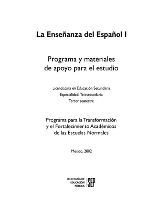 La Enseñanza del Español I
Programa y materiales
de apoyo para el estudio
Licenciatura en Educación Secundaria
Especialidad: Telesecundaria
Tercer semestre

Programa para la Transformación
y el Fortalecimiento Académicos
de las Escuelas Normales

México, 2002

 