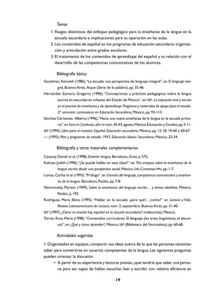 Temas
1. Rasgos distintivos del enfoque pedagógico para la enseñanza de la lengua en la
escuela secundaria e implicaciones para su operación en las aulas.
2. Los contenidos de español en los programas de educación secundaria: organización y articulación entre grados escolares.
3. El tratamiento de los contenidos de aprendizaje del español y su relación con el
desarrollo de las competencias comunicativas de los alumnos.

Bibliografía básica
Goodman, Kenneth (1986), “La escuela: una perspectiva de lenguaje integral”, en El lenguaje integral, Buenos Aires, Aique (Serie de la palabra), pp. 35-46.
Hernández Zamora, Gregorio (1996), “Concepciones y prácticas pedagógicas sobre la lengua
escrita en secundarias urbanas del Estado de México”, en SEP, La expresión oral y escrita
en el proceso de enseñanza y de aprendizaje. Programa y materiales de apoyo para el estudio.
3er semestre. Licenciatura en Educación Secundaria, México, pp. 93-113.
Sánchez Cervantes, Alberto (1996), “Hacia una nueva enseñanza de la lengua en la escuela primaria”, en Cero en Conducta, año XI núm. 42-43, agosto, México, Educación y Cambio, pp. 5-11.
SEP (1994), Libro para el maestro. Español. Educación secundaria, México, pp. 12-18, 19-60 y 60-67.

— (1993), Plan y programas de estudio 1993. Educación básica. Secundaria, México, 23-34.

Bibliografía y otros materiales complementarios
Cassany, Daniel et al. (1998), Enseñar lengua, Barcelona, Graó, p. 575.
Kalman, Judith (1996), “¿Se puede hablar en esta clase?”, en Tres ensayos sobre la enseñanza de la
lengua escrita desde una perspectiva social, México, DIE-Cinvestav-IPN, pp. 1-7.
Lomas, Carlos et al. (1993),“Prólogo”, en Ciencias del lenguaje, competencia comunicativa y enseñanza de la lengua, Barcelona, Paidós, pp. 7-8.
Nemirovsky, Myriam (1999), Sobre la enseñanza del lenguaje escrito… y temas aledaños, México,
Paidós, p. 192.
Rodríguez, María Elena (1995), “Hablar en la escuela: ¿para qué?... ¿cómo?” en Lectura y Vida,
Revista Latinoamericana de Lectura, núm. 3, septiembre, Buenos Aires, pp. 31-40.
SEP (1997), ¿Cómo se enseña hoy español en la escuela secundaria? (videocinta), México.

Torres, Rosa María (1998), “Contenidos curriculares. El lenguaje (las artes lingüísticas, el discurso)”, en ¿Qué y cómo aprender?, México, SEP (Biblioteca del Normalista), pp. 60-68.

Actividades sugeridas
1. Organizados en equipos, compartir sus ideas acerca de lo que las personas necesitan
saber para convertirse en usuarios competentes de la lengua. Las siguientes preguntas
pueden orientar la discusión:
• A partir de su experiencia y lecturas previas, ¿qué tendría que saber una persona para ser capaz de hablar, escuchar, leer y escribir con relativa eficiencia en
19

 
