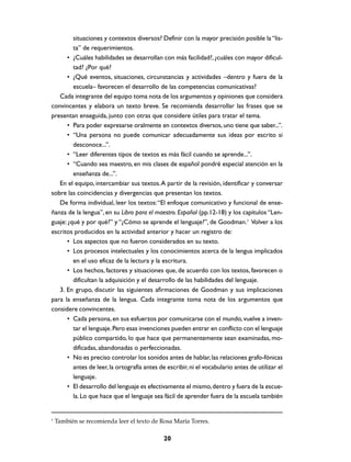 situaciones y contextos diversos? Definir con la mayor precisión posible la “lista” de requerimientos.
• ¿Cuáles habilidades se desarrollan con más facilidad?, ¿cuáles con mayor dificultad? ¿Por qué?
• ¿Qué eventos, situaciones, circunstancias y actividades –dentro y fuera de la
escuela– favorecen el desarrollo de las competencias comunicativas?
Cada integrante del equipo toma nota de los argumentos y opiniones que considera
convincentes y elabora un texto breve. Se recomienda desarrollar las frases que se
presentan enseguida, junto con otras que considere útiles para tratar el tema.
• Para poder expresarse oralmente en contextos diversos, uno tiene que saber...”.
• “Una persona no puede comunicar adecuadamente sus ideas por escrito si
desconoce...”.
• “Leer diferentes tipos de textos es más fácil cuando se aprende...”.
• “Cuando sea maestro, en mis clases de español pondré especial atención en la
enseñanza de...”.
En el equipo, intercambiar sus textos. A partir de la revisión, identificar y conversar
sobre las coincidencias y divergencias que presentan los textos.
De forma individual, leer los textos: “El enfoque comunicativo y funcional de enseñanza de la lengua”, en su Libro para el maestro. Español (pp.12-18) y los capítulos “Lenguaje: ¿qué y por qué?” y “¿Cómo se aprende el lenguaje?”, de Goodman.1 Volver a los
escritos producidos en la actividad anterior y hacer un registro de:
• Los aspectos que no fueron considerados en su texto.
• Los procesos intelectuales y los conocimientos acerca de la lengua implicados
en el uso eficaz de la lectura y la escritura.
• Los hechos, factores y situaciones que, de acuerdo con los textos, favorecen o
dificultan la adquisición y el desarrollo de las habilidades del lenguaje.
3. En grupo, discutir las siguientes afirmaciones de Goodman y sus implicaciones
para la enseñanza de la lengua. Cada integrante toma nota de los argumentos que
considere convincentes.
• Cada persona, en sus esfuerzos por comunicarse con el mundo, vuelve a inventar el lenguaje. Pero esas invenciones pueden entrar en conflicto con el lenguaje
público compartido, lo que hace que permanentemente sean examinadas, modificadas, abandonadas o perfeccionadas.
• No es preciso controlar los sonidos antes de hablar, las relaciones grafo-fónicas
antes de leer, la ortografía antes de escribir, ni el vocabulario antes de utilizar el
lenguaje.
• El desarrollo del lenguaje es efectivamente el mismo, dentro y fuera de la escuela. Lo que hace que el lenguaje sea fácil de aprender fuera de la escuela también

1

También se recomienda leer el texto de Rosa María Torres.

20

 