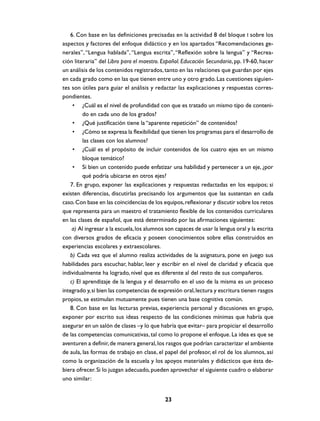 6. Con base en las definiciones precisadas en la actividad 8 del bloque I sobre los
aspectos y factores del enfoque didáctico y en los apartados “Recomendaciones generales”, “Lengua hablada”, “Lengua escrita”, “Reflexión sobre la lengua” y “Recreación literaria” del Libro para el maestro. Español. Educación Secundaria, pp. 19-60, hacer
un análisis de los contenidos registrados, tanto en las relaciones que guardan por ejes
en cada grado como en las que tienen entre uno y otro grado. Las cuestiones siguientes son útiles para guiar el análisis y redactar las explicaciones y respuestas correspondientes.
• ¿Cuál es el nivel de profundidad con que es tratado un mismo tipo de contenido en cada uno de los grados?
• ¿Qué justificación tiene la “aparente repetición” de contenidos?
• ¿Cómo se expresa la flexibilidad que tienen los programas para el desarrollo de
las clases con los alumnos?
• ¿Cuál es el propósito de incluir contenidos de los cuatro ejes en un mismo
bloque temático?
• Si bien un contenido puede enfatizar una habilidad y pertenecer a un eje, ¿por
qué podría ubicarse en otros ejes?
7. En grupo, exponer las explicaciones y respuestas redactadas en los equipos; si
existen diferencias, discutirlas precisando los argumentos que las sustentan en cada
caso. Con base en las coincidencias de los equipos, reflexionar y discutir sobre los retos
que representa para un maestro el tratamiento flexible de los contenidos curriculares
en las clases de español, que está determinado por las afirmaciones siguientes:
a) Al ingresar a la escuela, los alumnos son capaces de usar la lengua oral y la escrita
con diversos grados de eficacia y poseen conocimientos sobre ellas construidos en
experiencias escolares y extraescolares.
b) Cada vez que el alumno realiza actividades de la asignatura, pone en juego sus
habilidades para escuchar, hablar, leer y escribir en el nivel de claridad y eficacia que
individualmente ha logrado, nivel que es diferente al del resto de sus compañeros.
c) El aprendizaje de la lengua y el desarrollo en el uso de la misma es un proceso
integrado y, si bien las competencias de expresión oral, lectura y escritura tienen rasgos
propios, se estimulan mutuamente pues tienen una base cognitiva común.
8. Con base en las lecturas previas, experiencia personal y discusiones en grupo,
exponer por escrito sus ideas respecto de las condiciones mínimas que habría que
asegurar en un salón de clases –y lo que habría que evitar– para propiciar el desarrollo
de las competencias comunicativas, tal como lo propone el enfoque. La idea es que se
aventuren a definir, de manera general, los rasgos que podrían caracterizar el ambiente
de aula, las formas de trabajo en clase, el papel del profesor, el rol de los alumnos, así
como la organización de la escuela y los apoyos materiales y didácticos que ésta debiera ofrecer. Si lo juzgan adecuado, pueden aprovechar el siguiente cuadro o elaborar
uno similar:

23

 