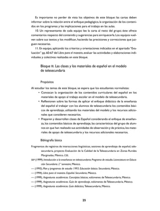 Es importante no perder de vista los objetivos de este bloque: las cartas deben
informar sobre la relación entre el enfoque pedagógico, la organización de los contenidos en los programas y las implicaciones para el trabajo en las aulas.
10. Un representante de cada equipo lee la carta al resto del grupo; éste ofrece
comentarios respecto del contenido y sugerencias para enriquecerla. Los equipos vuelven sobre sus textos y los modifican, haciendo las precisiones y correcciones que juzguen necesarias.
11. En equipo, aplicando los criterios y orientaciones indicados en el apartado “Evaluación” pp. 60-67 del Libro para el maestro, evaluar las actividades y elaboraciones individuales y colectivas realizadas en este bloque.

Bloque III. Las clases y los materiales de español en el modelo
de telesecundaria
Propósitos
Al estudiar los temas de este bloque, se espera que los estudiantes normalistas:
• Conozcan la organización de los contenidos curriculares del español en los
materiales de apoyo al trabajo escolar en el modelo de telesecundaria.
• Reflexionen sobre las formas de aplicar el enfoque didáctico de la enseñanza
del español al trabajar con los alumnos de telesecundaria los contenidos básicos de aprendizaje, utilizando los materiales del modelo y los recursos adicionales que consideren necesarios.
• Preparen y desarrollen clases de Español considerando el enfoque de enseñanza, los contenidos básicos de aprendizaje, las características del grupo de alumnos en que han realizado sus actividades de observación y de práctica, los materiales de apoyo de telesecundaria y los recursos adicionales necesarios.

Bibliografía básica
Fragmentos de registros de interacciones lingüísticas, sesiones de aprendizaje de español, telesecundaria, proyecto Evaluación de la Calidad de la Telesecundaria en Zonas Rurales
Marginadas, México, CEE.
SEP (1999), Introducción a la enseñanza en telesecundaria. Programa de estudio. Licenciatura en Educa-

ción Secundaria. 2° semestre, México.
— (1993), Plan y programas de estudio 1993. Educación básica. Secundaria, México.
— (1994), Libro para el maestro. Español. Secundaria, México.
— (1999), Asignaturas académicas. Conceptos básicos, volúmenes de Telesecundaria, México.
— (1999), Asignaturas académicas. Guía de aprendizaje, volúmenes de Telesecundaria, México.
— (1999), Asignaturas académicas. Guía didáctica, Telesecundaria, México.

25

 