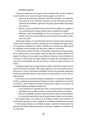 Actividades sugeridas
1. El grupo se organiza en tres equipos y cada uno elige y analiza uno de los registros
de aula incluidos como material de apoyo de este programa, con el fin de:
• Valorar las situaciones que enfrentan los alumnos y el profesor en el desarrollo
de la clase: uso de los materiales educativos, recursos adicionales que utilizan,
realización de actividades, organización del grupo, oportunidades de participación, etcétera.
• Discutir y precisar las diferencias entre esta forma de trabajo con la asignatura
y las orientaciones del enfoque didáctico para la enseñanza del español.
• Reflexionar sobre las posibilidades de uso que presentan los materiales del
modelo y sobre los recursos adicionales que se requerirían para aplicar el enfoque en las clases.
Cada equipo redacta una breve descripción del caso revisado y de las valoraciones
hechas sobre los aspectos centrales relacionados con la enseñanza del español. Exponer al grupo los resultados de su análisis e identificar las coincidencias y diferencias de
los resultados entre los equipos para discutirlas y elaborar conclusiones.
2. Profundizar el análisis de cómo se desarrollan actualmente las clases de Español en telesecundaria y cómo pueden mejorarse aplicando el enfoque didáctico del
español. Con base en otros registros que elaboren al observar clases de Español en
sus visitas a la telesecundaria, pueden organizarse y desarrollar actividades como la
anterior. Es recomendable que cada vez avancen a niveles de mayor precisión en el
análisis.
3. Organizar equipos de tres integrantes para trabajar contenidos de cada uno de los
grados de educación secundaria. Cada equipo selecciona al azar tres sesiones (de preferencia de un mismo núcleo básico) de Español de la guía de aprendizaje respectiva e
identifica los apartados relativos a esas sesiones en la guía didáctica y el libro de conceptos básicos.
4. Con base en los contenidos de Español, establecidos en el apartado “Programas”
del Plan y programas de estudio. Educación Básica. Secundaria, identifican los contenidos
curriculares a que se refieren las sesiones seleccionadas y diseñan una secuencia de
actividades didácticas de Español considerando:
• Cómo utilizarían los materiales para tratar con los alumnos los contenidos de
aprendizaje a que se refiere la sesión o sesiones, de acuerdo con el enfoque.
• Qué otras actividades se podrían realizar para llevar a cabo una clase de Español.
• Los recursos de tipo adicional que se requerirían para trabajar con los alumnos.
Cada equipo elabora una secuencia de actividades tomando como referente las
características del grupo en que ha realizado sus actividades de observación y práctica.
5. Cada equipo presenta sus actividades al grupo y expone de manera precisa los
elementos del enfoque didáctico que tomó en cuenta para establecer el tratamiento de
los contenidos.
26

 