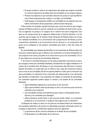 • En grupo, analizan y valoran los argumentos del equipo que expone, tomando
en cuenta la experiencia de elaboración de actividades en sus propios equipos.
• Precisan los aspectos en que coinciden, discuten los puntos en que hay diferencias y hacen propuestas para mejorar o corregir sus actividades.
• Cada equipo, si corresponde, modifica sus actividades en los aspectos que considere convenientes de las propuestas y observaciones del grupo.
6. De acuerdo con el grado o grados escolares que cursan los alumnos que integran
el grupo de Telesecundaria en que han realizado sus actividades de observación y práctica, se organizan en parejas o en equipos de un máximo de cuatro integrantes. Con
base en los compromisos de la asignatura Observación y Práctica Docente I, en los
acuerdos que se tengan con el maestro titular del grupo de Telesecundaria con el que
han realizado actividades, en su conocimiento de la programación de Edusat y, consecuentemente, atendiendo a las características de los alumnos y a la composición del
grupo (si es multigrado o no), preparar actividades para llevar a cabo dos clases de
Español.
Es recomendable que, después de identificar en los materiales de Telesecundaria las
sesiones y núcleos básicos que se refieren a los contenidos curriculares de Español con
que prepararán las clases, procedan en la misma forma que en las actividades 3, 4 y 5
en que elaboraron secuencias de actividades didácticas.
7. Al concluir la actividad del grupo con las clases preparadas, nuevamente, en parejas o equipos revisan las actividades diseñadas, considerando los rasgos señalados en el
cuadro de la actividad ocho del bloque II y las orientaciones del Libro para el maestro.
Español. Secundaria, en el apartado que se refiere al eje o ejes del contenido temático
que se trata en las actividades. De forma especial, deberán cuidar que la orientación de
estas actividades y la utilización de los materiales (de telesecundaria y los adicionales
que decidan) correspondan a los propósitos de trabajar el contenido de aprendizaje.
Las cuestiones siguientes pueden apoyar la revisión y los ajustes de las actividades
diseñadas.
• ¿Qué habilidades lingüísticas se promueven en los alumnos?
• ¿Qué oportunidades reales de participar se dan a los alumnos tanto de forma
individual como colectiva?
• ¿Las actividades incluyen procedimientos para valorar el desempeño de los
alumnos y los resultados que obtengan?
• ¿Qué previsiones puedo hacer y qué recursos puedo utilizar si se presentan
problemas en la transmisión o recepción del programa por la televisión?
8. Después de realizar la clase con los alumnos de telesecundaria, de sistematizar
los resultados obtenidos y de precisar las dificultades que hayan enfrentado, valorar en
el equipo la experiencia, considerando aspectos como los siguientes:
• La pertinencia de los criterios utilizados en el diseño de las actividades.
• El desempeño y las dificultades de los alumnos.

27

 
