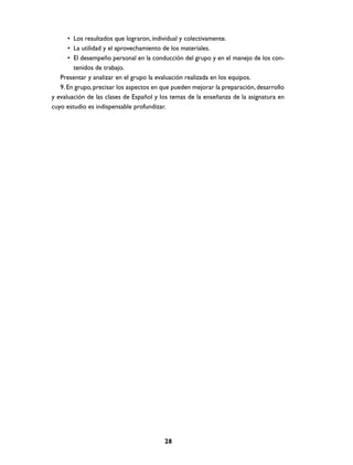 • Los resultados que lograron, individual y colectivamente.
• La utilidad y el aprovechamiento de los materiales.
• El desempeño personal en la conducción del grupo y en el manejo de los contenidos de trabajo.
Presentar y analizar en el grupo la evaluación realizada en los equipos.
9. En grupo, precisar los aspectos en que pueden mejorar la preparación, desarrollo
y evaluación de las clases de Español y los temas de la enseñanza de la asignatura en
cuyo estudio es indispensable profundizar.

28

 