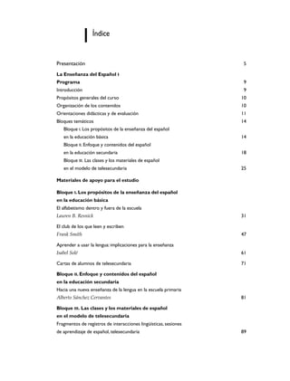 Índice

Presentación

5

La Enseñanza del Español I
Programa

9

Introducción

9

Propósitos generales del curso

10

Organización de los contenidos

10

Orientaciones didácticas y de evaluación

11

Bloques temáticos

14

Bloque I. Los propósitos de la enseñanza del español
en la educación básica

14

Bloque II. Enfoque y contenidos del español
en la educación secundaria

18

Bloque III. Las clases y los materiales de español
en el modelo de telesecundaria

25

Materiales de apoyo para el estudio
Bloque I. Los propósitos de la enseñanza del español
en la educación básica
El alfabetismo dentro y fuera de la escuela
Lauren B. Resnick

31

El club de los que leen y escriben
Frank Smith

47

Aprender a usar la lengua: implicaciones para la enseñanza
Isabel Solé

61

Cartas de alumnos de telesecundaria

71

Bloque II. Enfoque y contenidos del español
en la educación secundaria
Hacia una nueva enseñanza de la lengua en la escuela primaria
Alberto Sánchez Cervantes

81

Bloque III. Las clases y los materiales de español
en el modelo de telesecundaria
Fragmentos de registros de interacciones lingüísticas, sesiones
de aprendizaje de español, telesecundaria

89

 