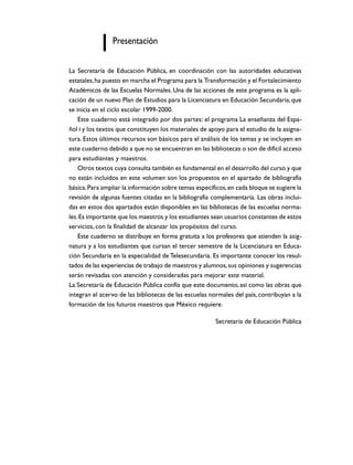 Presentación
La Secretaría de Educación Pública, en coordinación con las autoridades educativas
estatales, ha puesto en marcha el Programa para la Transformación y el Fortalecimiento
Académicos de las Escuelas Normales. Una de las acciones de este programa es la aplicación de un nuevo Plan de Estudios para la Licenciatura en Educación Secundaria, que
se inicia en el ciclo escolar 1999-2000.
Este cuaderno está integrado por dos partes: el programa La enseñanza del Español I y los textos que constituyen los materiales de apoyo para el estudio de la asignatura. Estos últimos recursos son básicos para el análisis de los temas y se incluyen en
este cuaderno debido a que no se encuentran en las bibliotecas o son de difícil acceso
para estudiantes y maestros.
Otros textos cuya consulta también es fundamental en el desarrollo del curso y que
no están incluidos en este volumen son los propuestos en el apartado de bibliografía
básica. Para ampliar la información sobre temas específicos, en cada bloque se sugiere la
revisión de algunas fuentes citadas en la bibliografía complementaria. Las obras incluidas en estos dos apartados están disponibles en las bibliotecas de las escuelas normales. Es importante que los maestros y los estudiantes sean usuarios constantes de estos
servicios, con la finalidad de alcanzar los propósitos del curso.
Este cuaderno se distribuye en forma gratuita a los profesores que atienden la asignatura y a los estudiantes que cursan el tercer semestre de la Licenciatura en Educación Secundaria en la especialidad de Telesecundaria. Es importante conocer los resultados de las experiencias de trabajo de maestros y alumnos, sus opiniones y sugerencias
serán revisadas con atención y consideradas para mejorar este material.
La Secretaría de Educación Pública confía que este documento, así como las obras que
integran el acervo de las bibliotecas de las escuelas normales del país, contribuyan a la
formación de los futuros maestros que México requiere.
Secretaría de Educación Pública

 