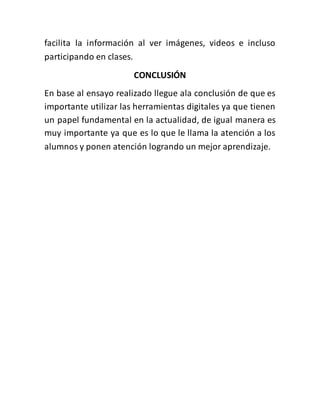 facilita la información al ver imágenes, videos e incluso
participando en clases.
CONCLUSIÓN
En base al ensayo realizado llegue ala conclusión de que es
importante utilizar las herramientas digitales ya que tienen
un papel fundamental en la actualidad, de igual manera es
muy importante ya que es lo que le llama la atención a los
alumnos y ponen atención logrando un mejor aprendizaje.
 