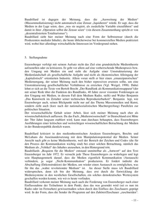 - 11 -
Baudrillard ist dagegen der Meinung, dass die „Ausweitung der Medien“
(Massenmediatisierung) nicht automatisch eine Zensur „liquidieren“ würde. Er sagt, dass die
Medien in der Lage seien, dass „was sie negiert, als zusätzliche Variable einzuführen“ und
damit in ihrer „Operation selbst die Zensur seien“ (>in diesem Zusammenhang spricht er von
„dezentralisiertem Totalitarismus“).
Baudrillard sieht hier meiner Meinung nach eine Form der Selbstzensur (durch die
Produzenten medialer Inhalte), die heute üblicherweise bei kommerziellen Medien praktiziert
wird, wobei hier allerdings wirtschaftliche Interessen im Vordergrund stehen.
5. Stellungnahme
Enzensberger verfolgt mit seinem Aufsatz nicht das Ziel eine grundsätzliche Medientheorie
aufzustellen oder zu kritisieren. Er geht vor allem auf eine vorherrschende Medienpraxis bzw.
den Umgang mit Medien ein und sieht die Aufgabe einer Umstrukturierung der
Medienlandschaft als gesellschaftliche Aufgabe und nicht als ökonomischen Alleingang der
„kapitalistisch“ orientierten Industrie. Allem voran stellt er hier einen „emanzipatorischen“
Medienumgang, der seiner Meinung nach den bisher repressiven ersetzen sollte, um eine
Umstrukturierung gesellschaftlicher Verhältnisse zu erreichen (Vgl. Weigel, 1998). Dabei
lehnt er sich an die Texte von Bertolt Brecht „Der Rundfunk als Kommunikationsapparat“(der
mit seiner Rede über die Funktion des Rundfunks, 40 Jahre zuvor visionäre Forderungen an
den Umgang mit Medien, in diesem Fall dem Medium Radio, stellt) und Walter Benjamin
„Das Kunstwerk im Zeitalter seiner technischen Reproduzierbarkeit“. Benjamin legt, wie
Enzensberger auch, seinen Blickpunkt nicht nur auf das Thema Massenmedien und Kunst,
sondern zieht auch (kurz nach der nationalsozialistischen Machtergreifung) Parallelen zur
politischen Situation.
Der wissenschaftliche Gehalt seiner Arbeit, lässt sich meiner Meinung nach eher als
wissenschaftskritisch auffassen. Da das Fach „Medienwissenschaft“ in Deutschland erst Mitte
der 70er Jahre langsam etabliert wird, kann man durchaus behaupten, dass Enzensbergers
Ausführungen einer kritischen und weitsichtigen wissenschaftlichen Betrachtung der Medien
in der Bundesrepublik dienlich waren.
Baudrillard kritisiert in den medientheoretischen Ansätzen Enzensbergers, Brechts und
McLuhans die Auseinandersetzung mit dem Manipulationspotential der Medien. Seiner
Ansicht nach gibt es keine Medientheorie, weil der Bereich der Zeichen und Codes (die für
den Prozess der Kommunikation wichtig sind) bei einer solchen Betrachtung, nämlich das
Medium als „Vehikel“ des Inhaltes anzusehen, in den Hintergrund tritt.
Baudrillards „Requiem für die Medien“ entstand unmittelbar als „Antwort“ auf den Text
Enzensberger im Jahr 1972. Er versucht jede These Enzensbergers zu widerlegen und legt
sein Hauptaugenmerk darauf, dass die Medien eigentlich Kommunikation (Austausch)
verhindern, ja sogar „Nicht-Kommunikation“ produzieren. Er fordert indirekt die
Abschaffung (Dekonstruktion) der Medien, um wieder einen Austausch zu ermöglichen, was
für ihn das „wahre revolutionäre Medium“ ist. An dieser Stelle muss ich Baudrillard
widersprechen, denn ich bin der Meinung, dass erst durch die Entwicklung der
Mediensysteme in den westlichen Gesellschaften, ein solches demokratisches Wertesystem
geschaffen werden konnte, wie wir es heute vorfinden.
Baudrillard verkennt meiner Meinung nach auch die Forderung von Enzensberger nach einer
Einflussnahme der Teilnehmer in dem Punkt, dass das was gesendet wird (sei es nun im
Radio oder im Fernsehen) gewissermaßen schon durch den Einfluss des Zuschauers geprägt
wird. In der Form, dass die Sender ihr Programm auf den Zuhörer/Zuschauer „zuschneiden“.
 