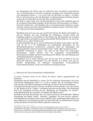 - 9 -
der Antagonismus der Partner oder die Ambivalenz ihres Austausches ausgeschlossen
sind“, da die Botschaft an sich durch „Codierung“ unmöglich zum Austauschen gemacht
wird. Baudrillard schreibt „[…] es ist der Code, der alle beide „en respect“, „in Zaum“
hält. Es spricht hier davon, dass die Beteiligten von Kommunikation auf Distanz gehalten
werden, da sie die Botschaft an sich nicht mehr verstehen können.
Das heißt in seinem Sinne, dass eine Kommunikation erst gar nicht stattfinden kann, da
die wichtigsten Eigenschaften liquidiert werden durch das Zwischenschalten von Medien.
Groscurth schreibt dazu: „Die Realitäten (die zu kommunizierenden Ereignisse) werden
auf Codes reduziert, die deren Unterscheidbarkeit unmöglich machen“ (Groscurth, 2002).
3.5. Diskussion der Thesen Baudrillards
Baudrillard geht davon aus, dass eine sozialistische Theorie der Medien nicht haltbar sei,
und die Annahme, dass eine Umkehrung des Verhältnisses zwischen Sender und
Empfänger möglich ist, nicht haltbar ist. Die Funktion der Massenmedien nur zu Senden
sei festgeschrieben und impliziert auch gesellschaftliche Machtverhältnisse, die durch ihre
Funktion nur zu „geben“ definiert sind.
Er geht grundlegend davon aus, dass der Inhalt durch die Medien seines Sinnes „beraubt“
wird, da die „[…] oft mehrdeutigen und uneindeutigen Botschaften, die den
Kommunikationsprozess normalerweise ausmachen, durch die Eindeutigkeit und
Unhintergehbarkeit technisch-instrumenteller Codes“ (Fahle, 2002) ausgelöscht werden.
Baudrillard widerspricht in seinem Text nicht nur den Thesen und Auffassungen
Enzensbergers, sondern kritisiert auch die vorhandenen wissenschaftlichen
Kommunikationsmodelle und deren Anwendung auf die Medien, die seiner Meinung nach
„Nicht-Kommunikation“ produzieren.
Baudrillards Text ist meiner Meinung nach auf der einen Seite als Kritik an der eher
politischen Sichtweise Enzensbergers (wie auch Brecht) zu verstehen, aber auch als
kritische Infragestellung der bisherigen Grundannahmen wissenschaftlicher
Kommunikationsmodelle, auf die sich wiederum Enzensberger bezieht.
4. Diskussion der Thesen Enzensbergers und Baudrillards
In diesem Abschnitt werde ich die Thesen der beiden Autoren gegenüberstellen und
diskutieren.
Grundlegend kritisiert Baudrillard in seinem Text die Forderung Enzensbergers nach einer
marxistischen Medientheorie (siehe 3.1), in dem er schreibt, dass die marxistische Theorie
nicht auf etwas (die Medien) übertragen werden kann mit dem sie sich nie beschäftigt hat.
Er begräbt Enzensbergers positive Visionen von Medien und Gesellschaft, weil er der Ansicht
ist, dass Medien nicht als „Vehikel“ von Inhalten angesehen werden können. Die Problematik
liegt in der Abstraktheit im Bezug auf die „Abtrennung, die Abschaffung des Tauschs“,
womit Baudrillard hier den Austausch von Inhalten über Medien meint.7
Baudrillard unterstellt Enzensberger hier eine falsche Sichtweise der Problematik: Während
Enzensberger das Modell „Sender - Botschaft - Empfänger“ für seine Zwecke „umkehrt“,
sieht Baudrillard das Problem schon in diesem Modell. Seine Ausführungen gehen dahin, dass
dieses Modell nur eine Simulation darstellt, auf keinen Fall aber als funktionierend im Bezug
auf Kommunikation durch/mittels Medien angesehen werden kann.
7
Baudrillard versteht unter „Austausch“ eine Form der Kommunikation, die der „face-to-face“ –
Kommunikation gleichkommt. Baudrillard sieht es als Unmöglich an über ein Medium einen Austausch in
diesem Sinne zu vollziehen, da die genannten Merkmale Reziprozität, der Antagonismus der Partner oder die
Ambivalenz ihres Austausches durch ein Medium nicht übertragen werden können.
 
