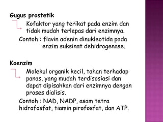 Gugus prostetik
     Kofaktor yang terikat pada enzim dan
     tidak mudah terlepas dari enzimnya.
   Contoh : flavin adenin dinukleotida pada
            enzim suksinat dehidrogenase.

Koenzim
      Molekul organik kecil, tahan terhadap
      panas, yang mudah terdisosiasi dan
      dapat dipisahkan dari enzimnya dengan
      proses dialisis.
   Contoh : NAD, NADP, asam tetra
   hidrofosfat, tiamin pirofosfat, dan ATP.
 