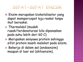  Enzim merupakan biokatalisator yang
 dapat mempercepat laju reaksi tanpa
 ikut bereaksi.
 Thermolabil (mudah
 rusak/terdenaturasi bila dipanaskan
 pada suhu lebih dari 60 C)
 Merupakan senyawa protein sehingga
 sifat protein masih melekat pada enzim.
 Bekerja di dalam sel (endoenzim)
 maupun di luar sel (ektoenzim).
 