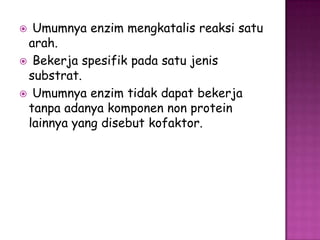  Umumnya enzim mengkatalis reaksi satu
 arah.
 Bekerja spesifik pada satu jenis
 substrat.
 Umumnya enzim tidak dapat bekerja
 tanpa adanya komponen non protein
 lainnya yang disebut kofaktor.
 