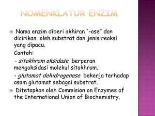   Nama enzim diberi akhiran “-ase” dan
 dicirikan oleh substrat dan jenis reaksi
 yang dipacu.
 Contoh:
  - sitokhrom oksidase berperan
 mengoksidasi molekul sitokhrom.
 - glutamat dehidrogenase bekerja terhadap
 asam glutamat sebagai substrat.
 Ditetapkan oleh Commision on Enzymes of
 the International Union of Biochemistry.
 