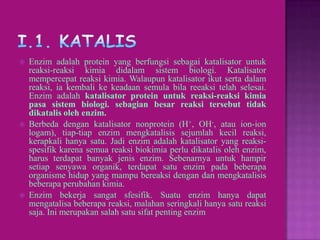    Enzim adalah protein yang berfungsi sebagai katalisator untuk
    reaksi-reaksi kimia didalam sistem biologi. Katalisator
    mempercepat reaksi kimia. Walaupun katalisator ikut serta dalam
    reaksi, ia kembali ke keadaan semula bila reeaksi telah selesai.
    Enzim adalah katalisator protein untuk reaksi-reaksi kimia
    pasa sistem biologi. sebagian besar reaksi tersebut tidak
    dikatalis oleh enzim.
   Berbeda dengan katalisator nonprotein (H+, OH-, atau ion-ion
    logam), tiap-tiap enzim mengkatalisis sejumlah kecil reaksi,
    kerapkali hanya satu. Jadi enzim adalah katalisator yang reaksi-
    spesifik karena semua reaksi biokimia perlu dikatalis oleh enzim,
    harus terdapat banyak jenis enzim. Sebenarnya untuk hampir
    setiap senyawa organik, terdapat satu enzim pada beberapa
    organisme hidup yang mampu bereaksi dengan dan mengkatalisis
    beberapa perubahan kimia.
   Enzim bekerja sangat sfesifik. Suatu enzim hanya dapat
    mengatalisa beberapa reaksi, malahan seringkali hanya satu reaksi
    saja. Ini merupakan salah satu sifat penting enzim
 