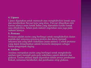 4. Lipases
Lipase digunakan untuk memecah atau menghidrolisis lemak susu
dan memberikan flavour keju yang khas. Flavour dihasilkan oleh
karena adanya asam lemak bebas yang diproduksi ketika lemak
susu dihidrolisis. Selain pada industri engolahan susu juga pada
industri lainnya.
5. Protease
Protease adalah enzim yang berfungsi untuk menghidrolisis ikatan
peptida dari senyawa-senyawa protein dan diurai menjadi
senyawa lain yang lebih sederhana (asam amino). Contoh protease
yang dapat dimanfaatkan adalah bromelin danpapain sebagai
bahan pengempuk daging.
6. Amilase
Amilase merupakan enzim yang berfungsi untuk menghidrolis
amilum (pati) menjadi gula-gula sederhana seperti dekstrin dan
glukosa. Enzim amilase dapat digunakan dalam proses pembuatan
biskuit, minuman beralkohol, dan pembuatan sirup glukosa.
 